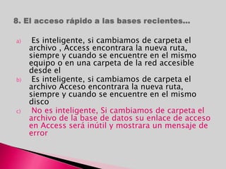 a) Es inteligente, si cambiamos de carpeta el
archivo , Access encontrara la nueva ruta,
siempre y cuando se encuentre en el mismo
equipo o en una carpeta de la red accesible
desde el
b) Es inteligente, si cambiamos de carpeta el
archivo Acceso encontrara la nueva ruta,
siempre y cuando se encuentre en el mismo
disco
c) No es inteligente, Si cambiamos de carpeta el
archivo de la base de datos su enlace de acceso
en Access será inútil y mostrara un mensaje de
error
 