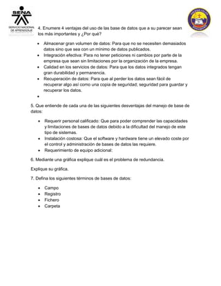 4. Enumere 4 ventajas del uso de las base de datos que a su parecer sean 
los más importantes y ¿Por qué? 
 Almacenar gran volumen de datos: Para que no se necesiten demasiados 
datos sino que sea con un mínimo de datos publicados. 
 Integración efectiva: Para no tener peticiones ni cambios por parte de la 
empresa que sean sin limitaciones por la organización de la empresa. 
 Calidad en los servicios de datos: Para que los datos integrados tengan 
gran durabilidad y permanencia. 
 Recuperación de datos: Para que al perder los datos sean fácil de 
recuperar algo así como una copia de seguridad; seguridad para guardar y 
recuperar los datos. 
 
5. Que entiende de cada una de las siguientes desventajas del manejo de base de 
datos: 
 Requerir personal calificado: Que para poder comprender las capacidades 
y limitaciones de bases de datos debido a la dificultad del manejo de este 
tipo de sistemas. 
 Instalación costosa: Que el software y hardware tiene un elevado coste por 
el control y administración de bases de datos las requiere. 
 Requerimiento de equipo adicional: 
6. Mediante una gráfica explique cuál es el problema de redundancia. 
Explique su gráfica. 
7. Defina los siguientes términos de bases de datos: 
 Campo 
 Registro 
 Fichero 
 Carpeta 
 