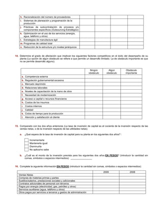 h. Racionalización del número de proveedores 
i. Sistemas de planeación y programación de la 
producción 
j. Prácticas de subcontratación de procesos y/o 
componentes específicos (Outsourcing Estratégico) 
k. Optimización en el uso de los servicios (energía, 
agua, teléfono y otros) 
l. Estrategias de manufactura ágil 
m. Programas de calidad total 
n. Reducción de la estructura y/o niveles jerárquicos 
14. Determine el grado de afectación que implican los siguientes factores competitivos en el éxito del desempeño de su 
planta (La opción de algún obstáculo se refiere a que permite un desarrollo limitado. La de obstáculo importante es que 
no se permite desarrollo alguno). 
Ningún 
obstáculo 
Algún 
obstáculo 
Obstáculo 
importante 
a. Competencia externa 
b. Regulación gubernamental excesiva 
c. Mercado deprimido 
d. Relaciones laborales 
e. Niveles de capacitación de la mano de obra 
f. Necesidad de modernización 
g. Acceso a capital o recursos financieros 
h. Costos de los insumos 
i. Costos internos 
j. Calidad 
k. Ciclos de tiempo para la producción 
l. Atención y satisfacción al cliente 
15. Comparado con los dos años anteriores (La tasa de inversión de capital es el cociente de la inversión respecto de las 
ventas netas, o de la inversión respecto de las utilidades netas). 
a. ¿Qué espera de la tasa de inversión de capital para su planta en los siguientes dos años? : 
Incrementarla 
Mantenerla igual 
Disminuirla 
No aplica/no sabe 
b. ¿Cuál es el monto de la inversión prevista para los siguientes dos años EN PESOS? (introducir la cantidad sin 
comas, símbolos o espacios intermedios): ________________ 
16. Complete la siguiente información EN PESOS (introducir la cantidad sin comas, símbolos o espacios intermedios): 
2009 2008 
Ventas Netas 
Compras de materias primas y partes 
Sueldos/salarios, prestaciones sociales y adicionales 
Contratos adicionales de personal con terceros 
Pagos por energía (electricidad, gas, petróleo y otros) 
Servicios auxiliares (agua, teléfono y otros) 
Otros pagos por servicios a terceros y gastos de administración 
 