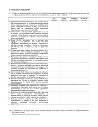 2. PRODUCCIÓN Y LOGÍSTICA 
17. ¿Cuáles de las siguientes prácticas para la manufactura son adoptadas en su planta? (En el glosario de términos que 
se adjunta a este cuestionario se presenta una explicación sucinta de estas prácticas). 
No 
adoptadas 
Alguna 
adopción 
Adopción 
generalizada 
No aplica / 
no sabe 
a. Aplicación de técnicas sistemáticas que permiten reducir 
los tiempos de cambio de modelos/tiempos de arranque 
de las máquinas (setups), mejorando la flexibilidad de la 
planta, reduciendo el tamaño de lotes y los ciclos de 
tiempo para la manufactura (Quick Changeover 
Techniques, programa compite de la SE) 
b. Configuración y estructura de la organización en la cual 
el personal y el equipo es agrupado para crear pequeños 
negocios independientes, cada cual con una línea de 
productos o grupos de clientes (Focused-Factory 
production systems) 
c. Busca eliminar actividades que no generan valor 
agregado a sus productos, tales como inspección, 
movimientos innecesarios del material, inventarios en 
general, esperas, retrabajos y personal innecesarios 
(Inventarios justo a tiempo-JIT-y flujo de producción 
continua). 
d. Proceso sistemático mediante el cual la producción de un 
componente o subensamblaje son realizados en un lugar 
específico (celda) y así evitar movimientos innecesarios 
de los materiales (Cellular manufacturing). 
e. Manufactura que permite reconfigurar rápidamente las 
operaciones de la planta y establecer alianzas para hacer 
frente a los cambios imprevistos en los mercados (Agile-manufacturing 
strategies) 
f. Mantenimiento preventivo programado de la maquinaria y 
equipo, o predictivo elaborado con base a análisis del 
comportamiento y desempeño de los mismos para evitar 
cualquier problema de descomposturas (Predictive or 
preventive maintenance) 
g. Administración de la calidad total basado en la utilización 
de un sistema administrativo con asignación de tareas 
específicas para todo el personal y la utilización de 
técnicas especializadas (Total quality management). 
h. Proceso asistido por computadora para la medición de la 
variabilidad del proceso de producción respecto de las 
especificaciones de diseño (CPK, process capability 
measurements) 
i. Programas formales que comparan las prácticas y 
resultados de desempeño de la planta con los mejores 
competidores o con los que realizan operaciones 
similares (Benchmarking competitivo) 
j. Programas de mejoramiento de la seguridad incluyendo, 
entre otros, capacitación especializada, el 
establecimiento de metas de seguridad, premio por bajo 
número de accidentes (Safety-improvement programs). 
k. Políticas proactivas respecto al medio ambiente con 
independencia o previas a las que establezca la 
autoridad regulatoria (Proactive environmental 
compliance). 
18. ¿Cuál es el ciclo de tiempo típico para el producto principal de su planta desde que se inicia la producción hasta su 
terminación (horas)? 
___________________________________ 
 