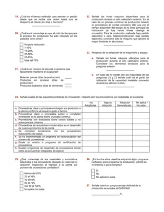19. ¿Cuál es el tiempo estándar para atender un pedido 
desde que se recibe una orden hasta que se 
despacha al cliente (en días o fracción)? 
_____________________ 
20. ¿Cuál es el porcentaje en que el ciclo de tiempo para 
el proceso de producción ha sido reducido en los 
pasados cinco años? 
Ninguna reducción 
1-10% 
11-20% 
21-50% 
51-75% 
Más del 75% 
21. ¿Cuál es el número de días de inventarios que 
típicamente mantiene en su planta?: 
Materias primas (días de producción) _____ 
Productos en proceso (días de 
producción) _____ 
Productos acabados (días de demanda) _____ 
22. Señale las horas máquina disponibles para la 
producción durante el año calendario anterior. En el 
caso de un proceso continuo de producción basado 
en pronósticos de ventas considere sólo una vez el 
tiempo disponible del equipo de la línea principal de 
fabricación (si hay varias líneas obtenga el 
promedio). Para la producción realizada bajo pedido 
específico o para diseño/construcción bajo pedido 
específico considere sólo la máquina que genere la 
mayor limitante en el proceso. 
_____________________ 
23. Respecto de la utilización de la maquinaria y equipo: 
a. Señale las horas máquina utilizadas para la 
producción durante el año calendario anterior. 
Considere los elementos anotados para la 
pregunta anterior. 
_____________________ 
b. En caso de no contar con las respuestas de las 
preguntas 22 y 23 señale cuál fue el grado de 
utilización de la capacidad instalada promedio 
durante los últimos 3 años. 
_____________________ 
24. Señale cuales de las siguientes prácticas de vinculación / relación con los proveedores son realizadas en su planta: 
No 
Adoptadas 
Alguna 
Adopción 
Adopción 
Generalizada 
No aplica / 
No sabe 
a. Proveedores clave o principales entregan sus productos a 
la planta conforme al esquema justo a tiempo 
b. Proveedores clave o principales surten o completan 
inventarios de la planta sobre una base continua 
c. Proveedores son evaluados sobre costos totales y no 
sobre precios unitarios 
d. Proveedores se encuentran involucrados en el desarrollo 
de nuevos productos de la planta 
e. Se contratan anualmente con los proveedores 
reducciones de costos 
f. Se ha implementado un programa de racionalización del 
número de proveedores 
g. Existe un criterio o programa de certificación de 
proveedores 
h. Existen programas de desarrollo de proveedores donde 
estos se encuentran integrados al negocio 
25. ¿Qué porcentaje de los materiales y suministros 
adquiridos a los proveedores (basado en valores) no 
requieren inspección al ingresar a la planta por 
provenir de proveedores confiables?: 
Menos del 20% 
20 al 39% 
40 al 59% 
60 al 79% 
Del 80 al 100% 
No aplica /no sabe 
26. ¿En los dos años usted ha adquirido algún programa 
(software) para programar la producción, control de 
inventarios o para compras? 
Si 
No 
No aplica/no sabe 
27. Señale usted en que porcentaje del total de la 
producción se emplea el CAD/CAM: 
_____________________ % 
 