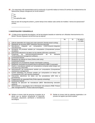 28. ¿Su maquinaria más representativa para la producción, le permitió realizar al menos 20 cambios de modelos/reinicio de 
operaciones (Setups changeover) en el año anterior? 
Si 
No 
No aplica/No sabe 
Para el caso de la pregunta anterior ¿cuánto tiempo toma realizar cada cambio de modelos / reinicio de operaciones? 
(horas): 
________________________ 
3. INVESTIGACIÓN Y DESARROLLO 
29. ¿Cuáles de las siguientes tecnologías y de las tecnologías basadas en sistemas son utilizadas intensivamente en la 
planta? Revisar el glosario de términos que se adjunta: 
No Sí No aplica 
/ no sabe 
a. Cálculo sistemático de costos para cada operación (Activity-based costing) 
b. Planeación de recursos (ERP: enterprise resourse planning) 
c. Manufactura integrada por computadora (CIM:Computer-integrated 
manufacturing) 
d. Simulación de procesos asistida por computadora (Computerized process 
simulation) 
e. Intercambio electrónico de datos con los clientes (EDI links customers) 
f. Programas de estimaciones/administración de la demanda 
(Forecast/demand-management software) 
g. Conexiones Intranet 
h. Recepción de órdenes en línea (Online order entry) 
i. Conexiones Extranet 
j. Integración con proveedores (Supply chain/logistic systems) 
k. Planeación avanzada de procesos para la manufactura (MRP II avanzado) 
l. Diseño y manufactura asistido por computadora (computer-aided design and 
manufacturing CAD/CAM) 
m. Administración del mantenimiento asistido por computadora (Computerized 
maintenence management) 
n. Control estadístico de procesos asistido por computadora en tiempo real 
(Computerized SPC with real-time feedback) 
o. Intercambio electrónico de datos con los proveedores (EDI links a 
proveedores) 
p. Programación de capacidad finita (Finite-capacity scheduling) 
q. Conexiones Internet 
r. Sistemas de ejecución de manufactura (MES: Manufacturing execution 
systems) 
s. Administración y tecnologías de la información del producto (PDM: Product 
date management/PDT: Product data technologies) 
30. Señale el número total de personas ocupadas de la 
planta que se dedican actualmente al desarrollo, 
innovación, adquisición, asimilación o transferencia 
tecnológica: 
____________________ 
31. Señale el número total de patentes registradas o en 
proceso de registro que tiene la planta: 
____________________ 
 