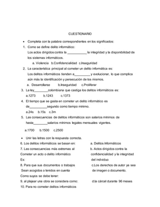 CUESTIONARIO
 Completa con la palabra correspondientes en los significados:
1. Como se define delito informático:
Los actos dirigidos contra la ___________ la integridad y la disponibilidad de
los sistemas informáticos.
a. Violencia b.Confidencialidad c.Inseguridad
2. La característica principal al cometer un delito informática es:
Los delitos informáticos tienden a_________ y evolucionar, lo que complica
aún más la identificación y persecución de los mismos.
a. Desarrollarse b.Inseguridad c.Proliferar
3. La ley________colombiana que castiga los delitos informáticos es:
a.1273 b.1243 c.1373
4. El tiempo que se gasta en cometer un delito informático es
de__________segundo como tiempo mínimo.
a.24s b.15s c.3m
5. Las consecuencias de delitos informáticos son salarios mínimos de
hasta________salarios mínimos legales mensuales vigentes.
a.1700 b.1500 c.2500
 Unir las letras con la respuesta correcta.
6. Los delitos informáticos se basan en: a. Delitos Informáticos
7. Las consecuencias más extremas al b. Actos dirigidos contra la
Cometer un acto o delito informático confidencialidad y la integridad
Es: del individuo
8. Para que sus documentos o trabajos c.Los derechos de autor ya sea
Sean acogidos o tenidos en cuenta de imagen o documento.
Como suyos se debe tener:
9. al plajear una obra se considera como: d.la cárcel durante 96 meses
10. Para no cometer delitos informáticos
 