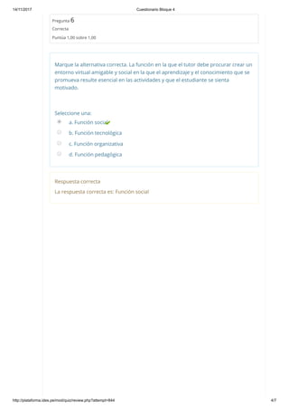 14/11/2017 Cuestionario Bloque 4
http://plataforma.ides.pe/mod/quiz/review.php?attempt=844 4/7
Pregunta 6
Correcta
Puntúa 1,00 sobre 1,00
Marque la alternativa correcta. La función en la que el tutor debe procurar crear un
entorno virtual amigable y social en la que el aprendizaje y el conocimiento que se
promueva resulte esencial en las actividades y que el estudiante se sienta
motivado.
Seleccione una:
a. Función social
b. Función tecnológica
c. Función organizativa
d. Función pedagógica
Respuesta correcta
La respuesta correcta es: Función social
 