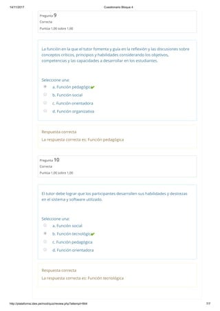 14/11/2017 Cuestionario Bloque 4
http://plataforma.ides.pe/mod/quiz/review.php?attempt=844 7/7
Pregunta 9
Correcta
Puntúa 1,00 sobre 1,00
La función en la que el tutor fomenta y guía en la reﬂexión y las discusiones sobre
conceptos críticos, principios y habilidades considerando los objetivos,
competencias y las capacidades a desarrollar en los estudiantes.
Seleccione una:
a. Función pedagógica
b. Función social
c. Función orientadora
d. Función organizativa
Respuesta correcta
La respuesta correcta es: Función pedagógica
Pregunta 10
Correcta
Puntúa 1,00 sobre 1,00
El tutor debe lograr que los participantes desarrollen sus habilidades y destrezas
en el sistema y software utilizado.
Seleccione una:
a. Función social
b. Función tecnológica
c. Función pedagógica
d. Función orientadora
Respuesta correcta
La respuesta correcta es: Función tecnológica
 