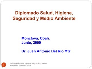 Diplomado Salud, Higiene,
      Seguridad y Medio Ambiente



                 Monclova, Coah.
                 Junio, 2009

                 Dr. Juan Antonio Del Río Mtz.


    Diplomado Salud, Higiene, Seguridad y Medio
1   Ambiente, Monclova 2009
 