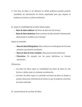 1. Una base de datos es un almacén en donde podemos guardar grandes cantidades de información de forma organizada para que después la podamos encontrar y utilizar fácilmente. 
2. Según la variabilidad de los datos almacenados: Bases de datos estáticas: Son bases de datos de solo lectura Bases de datos dinámicas: Éstas son bases de datos donde la información almacenada se modifica con el tiempo. 
Según el contenido: Bases de datos bibliográficas: Sólo contienen un subrogante de la fuente primaria, que permite localizarla. Bases de datos de texto completo: Almacenan fuentes primarias Directorios: Un ejemplo son las guías telefónicas en formato electrónico. 
Diferencias: Las bases de datos según su variabilidad son bases de datos de solo lectura, y deben estar en constante actualización. Las bases de datos según su contenido son bases de datos en donde se pueden almacenar información de forma en que la podemos encontrar de forma ordenada 
3. Características de una base de datos: 
 