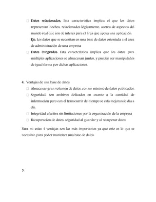 Datos relacionados: Esta característica implica el que los datos representan hechos, relacionados lógicamente, acerca de aspectos del mundo real que son de interés para el área que apoya una aplicación: 
Eje: Los datos que se necesitan en una base de datos orientada a el área de administración de una empresa Datos Integrados: Esta característica implica que los datos para múltiples aplicaciones se almacenan juntos, y pueden ser manipulados de igual forma por dichas aplicaciones. 
4. Ventajas de una base de datos: Almacenar gran volumen de datos, con un mínimo de datos publicados. Seguridad: son archivos delicados en cuanto a la cantidad de información pero con el transcurrir del tiempo se está mejorando día a día. Integridad efectiva sin limitaciones por la organización de la empresa Recuperación de datos: seguridad al guardar y al recuperar datos 
Para mi estas 4 ventajas son las más importantes ya que esto es lo que se necesitan para poder mantener una base de datos. 
5.  
