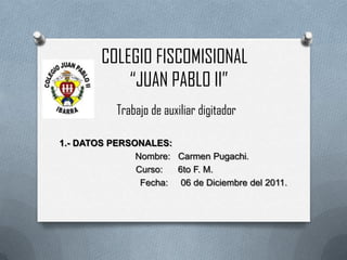 COLEGIO FISCOMISIONAL
            “JUAN PABLO II”
            Trabajo de auxiliar digitador

1.- DATOS PERSONALES:
               Nombre: Carmen Pugachi.
               Curso:  6to F. M.
                Fecha: 06 de Diciembre del 2011.
 