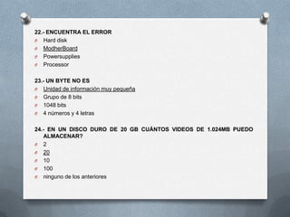 22.- ENCUENTRA EL ERROR
O Hard disk
O ModherBoard
O Powersupplies
O Processor


23.- UN BYTE NO ES
O Unidad de información muy pequeña
O Grupo de 8 bits
O 1048 bits
O 4 números y 4 letras


24.- EN UN DISCO DURO DE 20 GB CUÁNTOS VIDEOS DE 1.024MB PUEDO
   ALMACENAR?
O 2
O 20
O 10
O 100
O ninguno de los anteriores
 