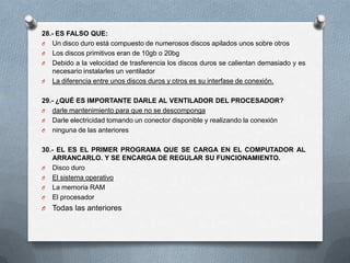 28.- ES FALSO QUE:
O Un disco duro está compuesto de numerosos discos apilados unos sobre otros
O Los discos primitivos eran de 10gb o 20bg
O Debido a la velocidad de trasferencia los discos duros se calientan demasiado y es
   necesario instalarles un ventilador
O La diferencia entre unos discos duros y otros es su interfase de conexión.


29.- ¿QUÉ ES IMPORTANTE DARLE AL VENTILADOR DEL PROCESADOR?
O darle mantenimiento para que no se descomponga
O Darle electricidad tomando un conector disponible y realizando la conexión
O ninguna de las anteriores


30.- EL ES EL PRIMER PROGRAMA QUE SE CARGA EN EL COMPUTADOR AL
   ARRANCARLO. Y SE ENCARGA DE REGULAR SU FUNCIONAMIENTO.
O Disco duro
O El sistema operativo
O La memoria RAM
O El procesador
O   Todas las anteriores
 