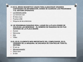 31.ES EL MEDIO MAGNÉTICO USADO PARA ALMACENAR GRANDES
   CANTIDADES DE INFORMACIÓN, DONDE SE GUARDAN LOS PROGRAMAS
   Y EL SISTEMA OPERATIVO
O La memoria cache
O La memoria ram
O El disco duro
O Puertos USB
O Ninguna de las anteriores


32 .SE DENOMINAN RANURAS DEAL LUGAR EN LA PLACA DONDE SE
    COLOCAN LAS MEMORIAS . EL NÚMERO DE RANURAS NO ES FIJO
    DEPENDE DE LA PLACA MADRE
O Socket
O Memorias
O PCI
O Video


33.EL ES EL ELEMENTO MÁS IMPORTANTE DEL COMPUTADOR, ES EL
   CEREBRO DE LA MÁQUINA, SE ENCARGA DE CONTROLAR TODO EL
   SISTEMA
O El set up
O Microprocesador
O Disco duro
O El ISA
 