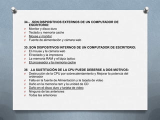 34.- .SON DISPOSITIVOS EXTERNOS DE UN COMPUTADOR DE
   ESCRITORIO:
O Monitor y disco duro
O Teclado y memoria cache
O Mouse y monitor
O Fuente de alimentación y cámara web

35 .SON DISPOSITIVOS INTERNOS DE UN COMPUTADOR DE ESCRITORIO:
O El mouse y la cámara web
O El teclado y la impresora
O La memoria RAM y el lápiz óptico
O El procesador y la memoria cache

36 .LA SUSTITUCIÓN DE LA CPU PUEDE DEBERSE A DOS MOTIVOS:
O Destrucción de la CPU por sobrecalentamiento y Mejorar la potencia del
   ordenador
O Falla en la fuente de Alimentación y la tarjeta de video
O Daño en la memoria ram y la unidad de CD
O Daño en el disco duro y tarjeta de video
O Ninguna de las anteriores
O Todas las anteriores
 