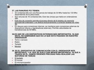 37 .LAS RANURAS PCI TIENEN:
O 32 contactos-bits con una frecuencia de trabajo de 33 Mhz hasta los 133 Mhz
    dependiendo de la placa base.
O Son ranuras de 16 contactos-bits. Eran las únicas que había en ordenadores
    486.
O Este tipo de conexión permite el acceso directo de la tarjeta a la memoria
    principal del ordenador y se dedica exclusivamente a conectar tarjetas de vídeo
    3D
O En desuso para conexiones internas, se mantiene para conexiones externas de
    dispositivos (discos y regrabadoras externas). Permite velocidades de
    transferencias de 40 MB/s.

38.ES UNO DE LOS DISPOSITIVOS EXTERNOS MÁS IMPORTANTES, YA QUE
   SIN ÉL NO SABRÍAMOS QUE ES LO QUE ESTÁ PASANDO EN NUESTRO
   ORDENADOR
O Torre o carcaza
O Ratón
O Teclado
O Monitor

39 .ES EL DISPOSITIVO DE COMUNICACIÓN CON EL ORDENADOR MÁS
    IMPORTANTE, Y AL QUE SE SUELE DAR MENOR IMPORTANCIA, YA QUE A
    TRAVÉS DE ÉL, DAMOS ÓRDENES PRECISAS PARA REALIZAR LAS
    MAYORÍAS DE TAREAS
O El teclado
O El mouse
O El microprocesador
O El lector de Cd
 