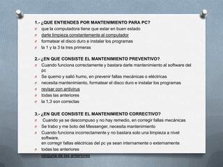 1.- ¿QUE ENTIENDES POR MANTENIMIENTO PARA PC?
O que la computadora tiene que estar en buen estado
O darle limpieza constantemente al computador
O formatear el disco duro e instalar los programas
O la 1 y la 3 la tres primeras


2.- ¿EN QUE CONSISTE EL MANTENIMIENTO PREVENTIVO?
O Cuando funciona correctamente y bastara darle mantenimiento al software del
    pc
O Se quemo y salió humo, en prevenir fallas mecánicas o eléctricas
O necesita mantenimiento, formatear el disco duro e instalar los programas
O revisar con antivirus
O todas las anteriores
O la 1,3 son correctas


3.- ¿EN QUE CONSISTE EL MANTENIMIENTO CORRECTIVO?
O    Cuando ya se descompuso y no hay remedio, en corregir fallas mecánicas
O Se trabo y me boto del Messenger, necesita mantenimiento
O Cuando funciona incorrectamente y no bastara solo una limpieza a nivel
    software.
    en corregir fallas eléctricas del pc ya sean internamente o externamente
O todas las anteriores
O ninguna de las anteriores
 