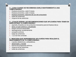 4.- ¿CADA CUANDO SE RECOMIENDA DARLE MANTENIMIENTO A UNA
COMPUTADORA?
O limpieza preventiva, cada 6 meses.
O limpieza preventiva, cada 3 meses.
O limpieza preventiva, depende del uso del computador
O todas las anteriores
O ninguna de las anteriores

5.- ¿CUALES SERIAN LAS RECOMENDACIONES QUE APLICARÍAS PARA TENER EN
BUEN ESTADO TU COMPUTADORA?
O aspirarla, limpiarla con los productos necesarios para la limpieza del pc
O tener un buen antivirus y actualizado
O limpiar archivos temporales
O desfragmentar constantemente
O compartir archivos
O todas las anteriores
O 1,2,3 son las correctas

6.- MENCIONA QUE HERRAMIENTAS APLICARÍAS PARA REALIZAR EL
MANTENIMIENTO DE TU COMPUTADORA.-
O Líquidos dieléctricos y antiestéticos,
O desarmador, y franela
O licencia de programas antivirus.
O ninguna de las anteriores
O todas las anteriores
 