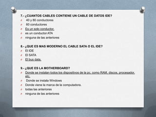 7.- ¿CUANTOS CABLES CONTIENE UN CABLE DE DATOS IDE?
O    40 y 80 conductores
O    60 conductores
O Es un solo conductor.
O es un conductor ATA
O ninguna de las anteriores


8.- ¿QUE ES MAS MODERNO EL CABLE SATA O EL IDE?
O El IDE
O El SATA
O El bus data.


9.- ¿QUE ES LA MOTHERBOARD?
O Donde se instalan todos los dispositivos de la pc, como RAM, discos, procesador,
    etc.
O    Donde se instala Windows
O Donde viene la marca de la computadora.
O todas las anteriores
O ninguna de las anteriores
 