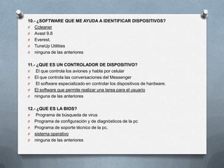 10.- ¿SOFTWARE QUE ME AYUDA A IDENTIFICAR DISPOSITIVOS?
O Ccleaner
O Avast 9.8
O Everest.
O TuneUp Utilities
O ninguna de las anteriores


11.- ¿QUE ES UN CONTROLADOR DE DISPOSITIVO?
O    El que controla los aviones y habla por celular
O El que controla las conversaciones del Messenger
O    El software especializado en controlar los dispositivos de hardware.
O El software que permite realizar una tarea para el usuario
O ninguna de las anteriores


12.- ¿QUE ES LA BIOS?
O   Programa de búsqueda de virus
O Programa de configuración y de diagnósticos de la pc
O Programa de soporte técnico de la pc.
O sistema operativo
O ninguna de las anteriores
 