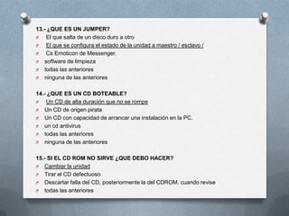 13.- ¿QUE ES UN JUMPER?
O   El que salta de un disco duro a otro
O   El que se configura el estado de la unidad a maestro / esclavo /
O   Cs Emoticon de Messenger.
O software de limpieza
O todas las anteriores
O ninguna de las anteriores


14.- ¿QUE ES UN CD BOTEABLE?
O   Un CD de alta duración que no se rompe
O Un CD de origen pirata
O Un CD con capacidad de arrancar una instalación en la PC.
O un cd antivirus
O todas las anteriores
O ninguna de las anteriores


15.- SI EL CD ROM NO SIRVE ¿QUE DEBO HACER?
O Cambiar la unidad
O Tirar el CD defectuoso
O Descartar falla del CD, posteriormente la del CDROM. cuando revise
O todas las anteriores
 