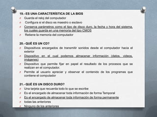 19.- ES UNA CARACTERÍSTICA DE LA BIOS
O Guarda el reloj del computador
O   Configura si el disco es maestro o esclavo
O Conserva parámetros como el tipo de disco duro, la fecha y hora del sistema,
   los cuales guarda en una memoria del tipo CMOS
O   Retiene la memoria del computador

20.- QUÉ ES UN CD?
O Dispositivos encargados de transmitir sonidos desde el computador hacia el
   exterior
O Dispositivo en el cual podemos almacenar información (datos, videos,
   imágenes)
O Dispositivo que permite fijar en papel el resultado de los procesos que se
   realizan en el computador.
O Permite al usuario apreciar y observar el contenido de los programas que
   contiene el computador

21.- QUÉ ES UN DISCO DURO?
O Una tarjeta que recuerda todo lo que se escribe
O Es el encargado de almacenar toda información de forma Temporal
O Es el encargado de almacenar toda información de forma permanente
O todas las anteriores
O Ninguno de los anteriores
 