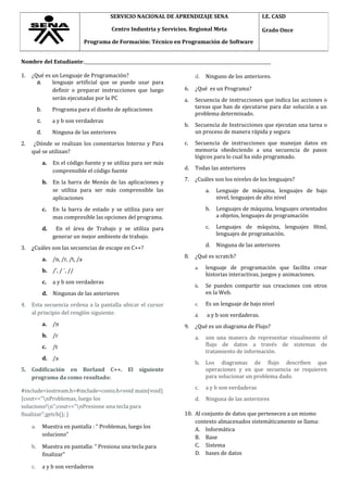 Nombre del Estudiante:______________________________________________________________________________________
1. ¿Qué es un Lenguaje de Programación?
a. lenguaje artificial que se puede usar para
definir o preparar instrucciones que luego
serán ejecutadas por la PC
b. Programa para el diseño de aplicaciones
c. a y b son verdaderas
d. Ninguna de las anteriores
2. ¿Dónde se realizan los comentarios Interno y Para
qué se utilizan?
a. En el código fuente y se utiliza para ser más
comprensible el código fuente
b. En la barra de Menús de las aplicaciones y
se utiliza para ser más comprensible las
aplicaciones
c. En la barra de estado y se utiliza para ser
mas compresible las opciones del programa.
d. En el área de Trabajo y se utiliza para
generar un mejor ambiente de trabajo.
3. ¿Cuáles son las secuencias de escape en C++?
a. /n, /r, /t, /a
b. /’, / ¨, //
c. a y b son verdaderas
d. Ningunas de las anteriores
4. Esta secuencia ordena a la pantalla ubicar el cursor
al principio del renglón siguiente.
a. /n
b. /r
c. /t
d. /a
5. Codificación en Borland C++. El siguiente
programa da como resultado:
#include<iostream.h>#include<conio.h>void main(void)
{cout<<"nProblemas, luego los
soluciono!n";cout<<"nPresione una tecla para
finalizar";getch(); }
a. Muestra en pantalla : “ Problemas, luego los
soluciono”
b. Muestra en pantalla: “ Presiona una tecla para
finalizar”
c. a y b son verdaderos
d. Ninguno de los anteriores.
6. ¿Qué es un Programa?
a. Secuencia de instrucciones que indica las acciones o
tareas que han de ejecutarse para dar solución a un
problema determinado.
b. Secuencia de Instrucciones que ejecutan una tarea o
un proceso de manera rápida y segura
c. Secuencia de instrucciones que manejan datos en
memoria obedeciendo a una secuencia de pasos
lógicos para lo cual ha sido programado.
d. Todas las anteriores
7. ¿Cuáles son los niveles de los lenguajes?
a. Lenguaje de máquina, lenguajes de bajo
nivel, lenguajes de alto nivel
b. Lenguajes de máquina, lenguajes orientados
a objetos, lenguajes de programación
c. Lenguajes de máquina, lenguajes Html,
lenguajes de programación.
d. Ninguna de las anteriores
8. ¿Qué es scratch?
a. lenguaje de programación que facilita crear
historias interactivas, juegos y animaciones.
b. Se pueden compartir sus creaciones con otros
en la Web.
c. Es un lenguaje de bajo nivel
d. a y b son verdaderas.
9. ¿Qué es un diagrama de Flujo?
a. son una manera de representar visualmente el
flujo de datos a través de sistemas de
tratamiento de información.
b. Los diagramas de flujo describen que
operaciones y en que secuencia se requieren
para solucionar un problema dado.
c. a y b son verdaderas
d. Ninguna de las anteriores
10. Al conjunto de datos que pertenecen a un mismo
contexto almacenados sistemáticamente se llama:
A. Informática
B. Base
C. Sistema
D. bases de datos
SERVICIO NACIONAL DE APRENDIZAJE SENA
Centro Industria y Servicios. Regional Meta
Programa de Formación: Técnico en Programación de Software
I.E. CASD
Grado Once
 