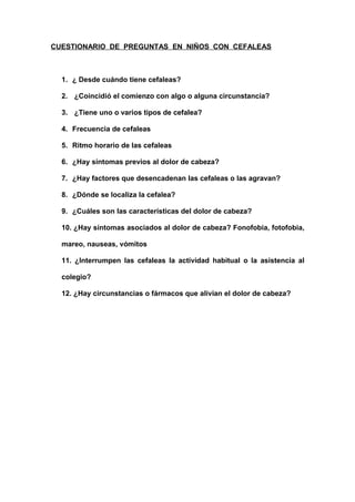 CUESTIONARIO DE PREGUNTAS EN NIÑOS CON CEFALEAS



  1. ¿ Desde cuándo tiene cefaleas?

  2. ¿Coincidió el comienzo con algo o alguna circunstancia?

  3. ¿Tiene uno o varios tipos de cefalea?

  4. Frecuencia de cefaleas

  5. Ritmo horario de las cefaleas

  6. ¿Hay síntomas previos al dolor de cabeza?

  7. ¿Hay factores que desencadenan las cefaleas o las agravan?

  8. ¿Dónde se localiza la cefalea?

  9. ¿Cuáles son las características del dolor de cabeza?

  10. ¿Hay síntomas asociados al dolor de cabeza? Fonofobia, fotofobia,

  mareo, nauseas, vómitos

  11. ¿Interrumpen las cefaleas la actividad habitual o la asistencia al

  colegio?

  12. ¿Hay circunstancias o fármacos que alivian el dolor de cabeza?
 