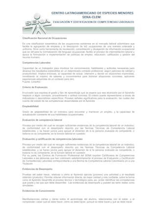 Clasificación Nacional de Ocupaciones

Es una clasificación sistemática de las ocupaciones existentes en el mercado laboral colombiano que
facilita la agrupación de empleos y la descripción de laS ocupaciones de una manera ordenada y
uniforme. Sirve como herramienta de recolección, consolidación y divulgación de información ocupacional
que es útil para la normalización del lenguaje ocupacional, facilita el proceso de intermediación laboral y
apoya la formulación e implementación de políticas de empleo, educación, calificación y gestión del
recurso humano.

Competencias Laborales

Capacidad de un trabajador para movilizar los conocimientos, habilidades y actitudes necesarias para
alcanzar los resultados pretendidos en un determinado contexto profesional, según patrones de calidad y
productividad. Implica entonces, la capacidad de actuar, intervenir y decidir en situaciones imprevistas,
movilizando el máximo de saberes y conocimientos para dominar situaciones concretas, aplicando
experiencias adquiridas de un contexto para otro.
Fuente: Cinterfor.

Criterio de Evaluación

Enunciado que expresa el grado y tipo de aprendizaje que se espera que sea alcanzado por el Aprendiz
respecto a algún concepto, procedimiento o actitud concreta. El criterio puede representarse a través de
indicadores o descriptores específicos. Proveen señales significativas para la evaluación, las cuales dan
cuenta del estado de las competencias desarrolladas por el Aprendiz

Empleabilidad

Grado de adaptabilidad de un individuo para encontrar y mantener un empleo, y la capacidad de
actualización constante de sus habilidades ocupacionales.

Evaluación de competencia laboral

Proceso por medio del cual se recogen suficientes evidencias de la competencia laboral de un individuo,
de conformidad con el desempeño descrito por las Normas Técnicas de Competencia Laboral
establecidas, y se hacen juicios para apoyar el dictamen de si la persona evaluada es competente, o
todavía no es competente, en la función laboral en cuestión.

Evaluación y certificación de competencias laborales

Proceso por medio del cual se recogen suficientes evidencias de la competencia laboral de un individuo,
de conformidad con el desempeño descrito por las Normas Técnicas de Competencia Laboral
establecidas, y se hacen juicios para apoyar el dictamen de si la persona evaluada es competente, o
todavía no es competente, en la función laboral en cuestión.
Por su parte, los Centros de Formación Profesional del SENA expiden Certificados de Competencias
Laborales a las personas que han culminado satisfactoriamente el proceso de Evaluación y Certificación
de Competencias Laborales correspondiente a una Norma de Competencia Laboral Colombiana y/o a una
Titulación.

Evidencias de Desempeño

Pruebas del saber hacer, relativas a cómo el Aprendiz ejecuta (proceso) una actividad y al resultado
obtenido (producto). Permite obtener información directa, de mejor calidad y más confiable, sobre la forma
como el Aprendiz desarrolla el proceso técnico o tecnológico para, así, poder identificar las competencias
que posee y las que aún debe desarrollar. Las evidencias de desempeño y pueden ser tanto reales como
simuladas.

Evidencias de Conocimiento


Manifestaciones ciertas y claras sobre el aprendizaje del alumno, relacionadas con el saber, y el
comprender; saber qué se debe hacer, cómo se debe hacer, porqué se debe hacer y qué se debe hacer
 