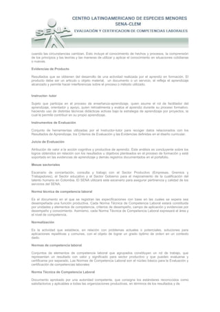 cuando las circunstancias cambian. Esto incluye el conocimiento de hechos y procesos, la comprensión
de los principios y las teorías y las maneras de utilizar y aplicar el conocimiento en situaciones cotidianas
o nuevas.

Evidencias de Producto

Resultados que se obtienen del desarrollo de una actividad realizada por el aprendiz en formación. El
producto debe ser un articulo u objeto material, un documento o un servicio, el refleja el aprendizaje
alcanzado y permite hacer interferencias sobre el proceso o método utilizado.


Instructor- tutor

Sujeto que participa en el proceso de enseñanza-aprendizaje, quien asume el rol de facilitador del
aprendizaje, orientador y apoyo, quien retroalimenta y evalúa al aprendiz durante su proceso formativo,
haciendo uso de distintas técnicas didácticas activas bajo la estrategia de aprendizaje por proyectos, la
cual le permite contribuir en su propio aprendizaje.

Instrumentos de Evaluación

Conjunto de herramientas utilizadas por el Instructor-tutor para recoger datos relacionados con los
Resultados de Aprendizaje, los Criterios de Evaluación y las Evidencias definidas en el diseño curricular.

Juicio de Evaluación

Atribución de valor a la acción cognitiva y productiva de aprendiz. Este análisis es concluyente sobre los
logros obtenidos en relación con los resultados u objetivos planteados en el proceso de formación y está
soportado en las evidencias de aprendizaje y demás registros documentados en el portafolio.

Mesas sectoriales

Escenario de concertación, consulta y trabajo con el Sector Productivo (Empresas, Gremios y
Trabajadores), el Sector educativo y el Sector Gobierno para el mejoramiento de la cualificación del
talento humano en Colombia. El SENA utilizará este escenario para asegurar pertinencia y calidad de los
servicios del SENA.

Norma técnica de competencia laboral

Es el documento en el que se registran las especificaciones con base en las cuales se espera sea
desempeñada una función productiva. Cada Norma Técnica de Competencia Laboral estará constituida
por unidades y elementos de competencia, criterios de desempeño, campo de aplicación y evidencias por
desempeño y conocimiento. Asimismo, cada Norma Técnica de Competencia Laboral expresará el área y
el nivel de competencia.

Normalización

Es la actividad que establece, en relación con problemas actuales o potenciales, soluciones para
aplicaciones repetitivas y comunes, con el objeto de lograr un grado óptimo de orden en un contexto
dado.

Normas de competencia laboral

Conjuntos de elementos de competencia laboral que agrupados constituyen un rol de trabajo, que
representan un resultado con valor y significado para sector productivo y que pueden evaluarse y
certificarse por separado. Las Normas de Competencia Laboral son el núcleo básico para la Evaluación y
certificación de competencias laborales

Norma Técnica de Competencia Laboral

Documento aprobado por una autoridad competente, que consigna los estándares reconocidos como
satisfactorios y aplicables a todas las organizaciones productivas, en términos de los resultados y de
 