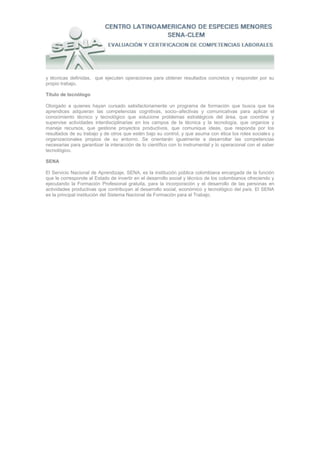 y técnicas definidas, que ejecuten operaciones para obtener resultados concretos y responder por su
propio trabajo.

Título de tecnólogo

Otorgado a quienes hayan cursado satisfactoriamente un programa de formación que busca que los
aprendices adquieran las competencias cognitivas, socio–afectivas y comunicativas para aplicar el
conocimiento técnico y tecnológico que solucione problemas estratégicos del área, que coordine y
supervise actividades interdisciplinarias en los campos de la técnica y la tecnología, que organice y
maneje recursos, que gestione proyectos productivos, que comunique ideas, que responda por los
resultados de su trabajo y de otros que estén bajo su control, y que asuma con ética los roles sociales y
organizacionales propios de su entorno. Se orientarán igualmente a desarrollar las competencias
necesarias para garantizar la interacción de lo científico con lo instrumental y lo operacional con el saber
tecnológico.

SENA

El Servicio Nacional de Aprendizaje, SENA, es la institución pública colombiana encargada de la función
que le corresponde al Estado de invertir en el desarrollo social y técnico de los colombianos ofreciendo y
ejecutando la Formación Profesional gratuita, para la incorporación y el desarrollo de las personas en
actividades productivas que contribuyan al desarrollo social, económico y tecnológico del país. El SENA
es la principal institución del Sistema Nacional de Formación para el Trabajo.
 
