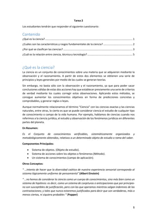 1
Tarea 2
Los estudiantes tendrán que responder el siguiente cuestionario:
Contenido
¿Qué es la ciencia?........................................................................................................................ 1
¿Cuáles son las características y rasgos fundamentales de la ciencia? ........................................ 2
¿Por qué se clasifican las ciencias? ............................................................................................... 3
¿Cuál es la relación entre ciencia, técnica y tecnología?.............................................................. 5
¿Qué es la ciencia?
La ciencia es un conjunto de conocimientos sobre una materia que se adquieren mediante la
observación y el razonamiento. A partir de estos dos elementos se obtienen una serie de
principios y leyes generales por medio de las cuales se generan teorías.
Sin embargo, no basta sólo con la observación y el razonamiento, ya que para poder sacar
conclusiones válidas de estas dos acciones hay que establecer previamente una serie de criterios
de verdad mediante los cuales corregir estas observaciones. Aplicando estos métodos, se
consigue aumentar los conocimientos objetivos en forma de predicciones concretas y
comprobables, y generar reglas o leyes.
Aunque normalmente relacionamos el término “Ciencia” con las ciencias exactas y las ciencias
naturales, entre otras, lo cierto es que se puede considerar ciencia el estudio de cualquier tipo
de conocimiento o campo de la vida humana. Por ejemplo, hablamos de ciencias cuando nos
referimos a la ciencia jurídica, el estudio y observación de los fenómenos jurídicos en diferentes
partes del planeta.
En Resumen:
Es el Conjunto de conocimientos verificables, sistemáticamente organizados y
metodológicamente obtenidos, relativos a un determinado objeto de estudio o rama del saber.
Componentes Principales:
 Sistema de objetos. (Objeto de estudio).
 Sistema de acciones sobre los objetos o fenómenos (Método).
 Un sistema de conocimientos (campo de aplicación).
Otros Conceptos:
“ …intento de hacer que la diversidad caótica de nuestra experiencia sensorial corresponda al
sistema lógicamente uniforme de pensamiento” (Albert Einstein)
“ …no hemos de considerar la ciencia como un cuerpo de conocimientos, sino más bien como un
sistema de hipótesis: es decir, como un sistema de conjeturas o anticipaciones que por principio-
no son susceptibles de justificación, pero con las que operamos mientras salgan indemnes de las
contrastaciones; y tales que nunca estaremos justificados para decir que son verdaderas, más o
menos ciertas, ni siquiera probables “ (Popper)
 