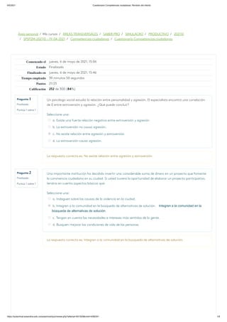 6/5/2021 Cuestionario Competencias ciudadanas: Revisión del intento
https://aulavirtual.areandina.edu.co/aulas/mod/quiz/review.php?attempt=831505&cmid=4392341 1/9
Área personal / Mis cursos / ÁREAS TRANSVERSALES / SABER PRO / SIMULACRO / PRODUCTIVO / 202110
/ SPSP2M-202110 - 19-04-2021 / Competencias ciudadanas / Cuestionario Competencias ciudadanas
Pregunta 1
Finalizado
Puntúa 1 sobre 1
Pregunta 2
Finalizado
Puntúa 1 sobre 1
Comenzado el jueves, 6 de mayo de 2021, 15:06
Estado Finalizado
Finalizado en jueves, 6 de mayo de 2021, 15:46
Tiempo empleado 39 minutos 50 segundos
Puntos 21/25
Calificación 252 de 300 (84%)
Un psicólogo social estudió la relación entre personalidad y agresión. El especialista encontró una correlación
de 0 entre extroversión y agresión. ¿Qué puede concluir?
Seleccione una:
a. Existe una fuerte relación negativa entre extroversión y agresión
b. La extroversión no causa agresión.
c. No existe relación entre agresión y extroversión
d. La extroversión causa agresión.
La respuesta correcta es: No existe relación entre agresión y extroversión
Una importante institución ha decidido invertir una considerable suma de dinero en un proyecto que fomente
la convivencia ciudadana en su ciudad. Si usted tuviera la oportunidad de elaborar un proyecto participativo,
tendría en cuenta aspectos básicos que:
Seleccione una:
a. Indaguen sobre las causas de la violencia en la ciudad.
b. Integren a la comunidad en la búsqueda de alternativas de solución. Integren a la comunidad en la
búsqueda de alternativas de solución.
c. Tengan en cuenta las necesidades e intereses más sentidas de la gente.
d. Busquen mejorar las condiciones de vida de las personas.
La respuesta correcta es: Integren a la comunidad en la búsqueda de alternativas de solución.
 