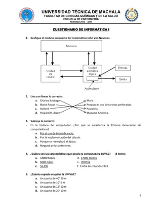 UNIVERSIDAD TÉCNICA DE MACHALA
FACULTAD DE CIENCIAS QUÍMICAS Y DE LA SALUD
ESCUELA DE ENFERMERÍA
PERIODO 2013 – 2014

CUESTIONARIO DE INFORMÁTICA I
1. Grafique el modelo propuesto del matemático John Von Neuman.

2. Una con líneas lo correcto:
a. Charles Babbage
b. Blaise Pascal
c. Hollerit
d. Howard H. Aiken

Mark I
Propuso el uso de tarjetas perforadas.
Pascalina
Máquina Analítica.

3. Subraye lo correcto:
- En la historia del computador, ¿Por qué se caracteriza la Primera Generación de
computadoras?
a. Por el uso de tubos de vacío.
b. Por la implementación del cálculo.
c. Porque se reemplazó el ábaco.
d. Ninguna de las anteriores.
4. ¿Cuáles son las características que poseía la computadora EDVAC?
a. 18000 tubos
d. 12000 diodos
b. 6000 tubos
e. 7850 Kg
c. 56 KW
f. Fecha de creación 1941

(4 ítems)

5. ¿Cuánto espacio ocupaba la UNIVAC?
a. Un cuarto de 40*20 m
b. Un cuarto de 10*5 m
c. Un cuarto de 15*10 m
d. Un cuarto de 20*10 m
1

 