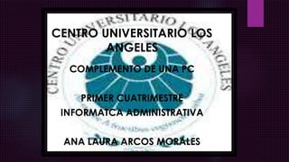 CENTRO UNIVERSITARIO LOS
ANGELES
COMPLEMENTO DE UNA PC
PRIMER CUATRIMESTRE
INFORMATCA ADMINISTRATIVA
ANA LAURA ARCOS MORALES
 