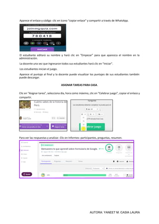 AUTORA: YANEET M. CASIA LAURA
Aparece el enlace y código clic en ícono “copiar enlace” y compartir a través de WhatsApp.
El estudiante editará su nombre y hará clic en “Empezar” para que aparezca el nombre en la
administración.
La docente una vez que ingresaron todos sus estudiantes hará clic en “Iniciar”.
Los estudiantes inician el juego.
Aparece el puntaje al final y la docente puede visualizar los puntajes de sus estudiantes también
puede descargar.
ASIGNAR TAREAS PARA CASA.
Clic en “Asignar tarea”, selecciona día, hora como máximo, clic en “Celebrar juego”, copiar el enlace y
compartir.
Para ver las respuestas y analizar. Clic en Informes: participantes, preguntas, resumen.
 