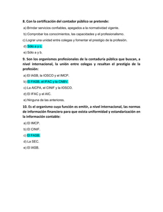 8. Con la certificación del contador público se pretende:
a) Brindar servicios confiables, apegados a la normatividad vigente.
b) Comprobar los conocimientos, las capacidades y el profesionalismo.
c) Lograr una unidad entre colegas y fomentar el prestigio de la profesión.
d) Sólo a y c.
e) Sólo a y b.
9. Son los organismos profesionales de la contaduría pública que buscan, a
nivel internacional, la unión entre colegas y resaltan el prestigio de la
profesión:
a) El IASB, la IOSCO y el IMCP.
b) El FASB, el IFAC y la CNBV.
c) La AICPA, el CINIF y la IOSCO.
d) El IFAC y el AIC.
e) Ninguna de las anteriores.
10. Es el organismo cuya función es emitir, a nivel internacional, las normas
de información financiera para que exista uniformidad y estandarización en
la información contable:
a) El IMCP.
b) El CINIF.
c) El FASB.
d) La SEC.
e) El IASB.
 