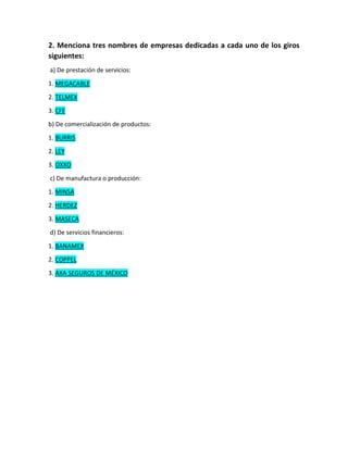 2. Menciona tres nombres de empresas dedicadas a cada uno de los giros
siguientes:
a) De prestación de servicios:
1. MEGACABLE
2. TELMEX
3. CFE
b) De comercialización de productos:
1. BURRIS
2. LEY
3. OXXO
c) De manufactura o producción:
1. MINSA
2. HERDEZ
3. MASECA
d) De servicios financieros:
1. BANAMEX
2. COPPEL
3. AXA SEGUROS DE MÉXICO
 