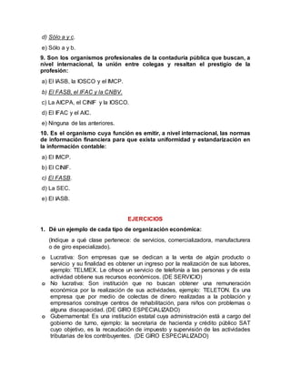 d) Sólo a y c.
e) Sólo a y b.
9. Son los organismos profesionales de la contaduría pública que buscan, a
nivel internacional, la unión entre colegas y resaltan el prestigio de la
profesión:
a) El IASB, la IOSCO y el IMCP.
b) El FASB, el IFAC y la CNBV.
c) La AICPA, el CINIF y la IOSCO.
d) El IFAC y el AIC.
e) Ninguna de las anteriores.
10. Es el organismo cuya función es emitir, a nivel internacional, las normas
de información financiera para que exista uniformidad y estandarización en
la información contable:
a) El IMCP.
b) El CINIF.
c) El FASB.
d) La SEC.
e) El IASB.
EJERCICIOS
1. Dé un ejemplo de cada tipo de organización económica:
(Indique a qué clase pertenece: de servicios, comercializadora, manufacturera
o de giro especializado).
o Lucrativa: Son empresas que se dedican a la venta de algún producto o
servicio y su finalidad es obtener un ingreso por la realización de sus labores,
ejemplo: TELMEX. Le ofrece un servicio de telefonía a las personas y de esta
actividad obtiene sus recursos económicos. (DE SERVICIO)
o No lucrativa: Son institución que no buscan obtener una remuneración
económica por la realización de sus actividades, ejemplo: TELETON. Es una
empresa que por medio de colectas de dinero realizadas a la población y
empresarios construye centros de rehabilitación, para niños con problemas o
alguna discapacidad. (DE GIRO ESPECIALIZADO)
o Gubernamental: Es una institución estatal cuya administración está a cargo del
gobierno de turno, ejemplo: la secretaria de hacienda y crédito público SAT
cuyo objetivo, es la recaudación de impuesto y supervisión de las actividades
tributarias de los contribuyentes. (DE GIRO ESPECIALIZADO)
 