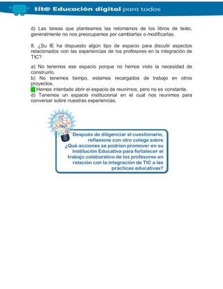d) Las tareas que planteamos las retomamos de los libros de texto,
generalmente no nos preocupamos por cambiarlas o modificarlas.
8. ¿Su IE ha dispuesto algún tipo de espacio para discutir aspectos
relacionados con las experiencias de los profesores en la integración de
TIC?
a) No tenemos ese espacio porque no hemos visto la necesidad de
construirlo.
b) No tenemos tiempo, estamos recargados de trabajo en otros
proyectos.
c) Hemos intentado abrir el espacio de reunirnos, pero no es constante.
d) Tenemos un espacio institucional en el cual nos reunimos para
conversar sobre nuestras experiencias.
 
