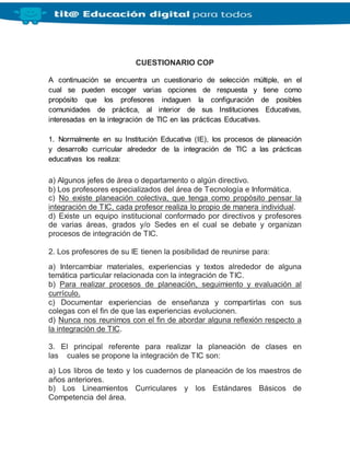 CUESTIONARIO COP
A continuación se encuentra un cuestionario de selección múltiple, en el
cual se pueden escoger varias opciones de respuesta y tiene como
propósito que los profesores indaguen la configuración de posibles
comunidades de práctica, al interior de sus Instituciones Educativas,
interesadas en la integración de TIC en las prácticas Educativas.
1. Normalmente en su Institución Educativa (IE), los procesos de planeación
y desarrollo curricular alrededor de la integración de TIC a las prácticas
educativas los realiza:
a) Algunos jefes de área o departamento o algún directivo.
b) Los profesores especializados del área de Tecnología e Informática.
c) No existe planeación colectiva, que tenga como propósito pensar la
integración de TIC, cada profesor realiza lo propio de manera individual.
d) Existe un equipo institucional conformado por directivos y profesores
de varias áreas, grados y/o Sedes en el cual se debate y organizan
procesos de integración de TIC.
2. Los profesores de su IE tienen la posibilidad de reunirse para:
a) Intercambiar materiales, experiencias y textos alrededor de alguna
temática particular relacionada con la integración de TIC.
b) Para realizar procesos de planeación, seguimiento y evaluación al
currículo.
c) Documentar experiencias de enseñanza y compartirlas con sus
colegas con el fin de que las experiencias evolucionen.
d) Nunca nos reunimos con el fin de abordar alguna reflexión respecto a
la integración de TIC.
3. El principal referente para realizar la planeación de clases en
las cuales se propone la integración de TIC son:
a) Los libros de texto y los cuadernos de planeación de los maestros de
años anteriores.
b) Los Lineamientos Curriculares y los Estándares Básicos de
Competencia del área.
 