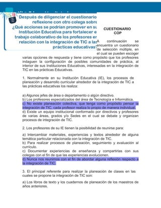 CUESTIONARIO
COP
A continuación se
encuentra un cuestionario
de selección múltiple, en
el cual se pueden escoger
varias opciones de respuesta y tiene como propósito que los profesores
indaguen la configuración de posibles comunidades de práctica, al
interior de sus Instituciones Educativas, interesadas en la integración de
TIC en las prácticas Educativas.
1. Normalmente en su Institución Educativa (IE), los procesos de
planeación y desarrollo curricular alrededor de la integración de TIC a
las prácticas educativas los realiza:
a) Algunos jefes de área o departamento o algún directivo.
b) Los profesores especializados del área de Tecnología e Informática.
c) No existe planeación colectiva, que tenga como propósito pensar la
integración de TIC, cada profesor realiza lo propio de manera individual.
d) Existe un equipo institucional conformado por directivos y profesores
de varias áreas, grados y/o Sedes en el cual se debate y organizan
procesos de integración de TIC.
2. Los profesores de su IE tienen la posibilidad de reunirse para:
a) Intercambiar materiales, experiencias y textos alrededor de alguna
temática particular relacionada con la integración de TIC.
b) Para realizar procesos de planeación, seguimiento y evaluación al
currículo.
c) Documentar experiencias de enseñanza y compartirlas con sus
colegas con el fin de que las experiencias evolucionen.
d) Nunca nos reunimos con el fin de abordar alguna reflexión respecto a
la integración de TIC.
3. El principal referente para realizar la planeación de clases en las
cuales se propone la integración de TIC son:
a) Los libros de texto y los cuadernos de planeación de los maestros de
años anteriores.
 