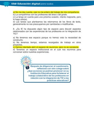 a) No me doy cuenta, casi no me entero del trabajo de mis compañeros.
b) La compartimos con los profesores del área o del grado.
c) La tengo en cuenta para una próxima ocasión, intento mejorarla, pero
lo hago solo(a).
d) Las tareas que planteamos las retomamos de los libros de texto,
generalmente no nos preocupamos por cambiarlas o modificarlas.
8. ¿Su IE ha dispuesto algún tipo de espacio para discutir aspectos
relacionados con las experiencias de los profesores en la integración de
TIC?
a) No tenemos ese espacio porque no hemos visto la necesidad de
construirlo.
b) No tenemos tiempo, estamos recargados de trabajo en otros
proyectos.
c) Hemos intentado abrir el espacio de reunirnos, pero no es constante.
d) Tenemos un espacio institucional en el cual nos reunimos para
conversar sobre nuestras experiencias.
 