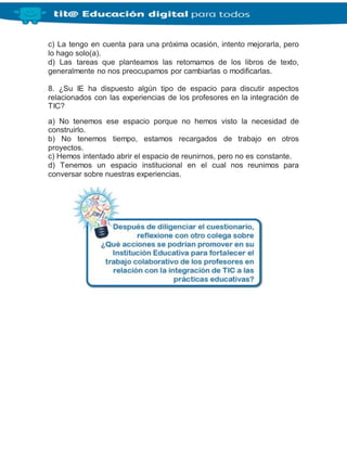 c) La tengo en cuenta para una próxima ocasión, intento mejorarla, pero
lo hago solo(a).
d) Las tareas que planteamos las retomamos de los libros de texto,
generalmente no nos preocupamos por cambiarlas o modificarlas.
8. ¿Su IE ha dispuesto algún tipo de espacio para discutir aspectos
relacionados con las experiencias de los profesores en la integración de
TIC?
a) No tenemos ese espacio porque no hemos visto la necesidad de
construirlo.
b) No tenemos tiempo, estamos recargados de trabajo en otros
proyectos.
c) Hemos intentado abrir el espacio de reunirnos, pero no es constante.
d) Tenemos un espacio institucional en el cual nos reunimos para
conversar sobre nuestras experiencias.
 