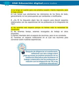 c) La tengo en cuenta para una próxima ocasión, intento mejorarla, pero
lo hago solo(a).
d) Las tareas que planteamos las retomamos de los libros de texto,
generalmente no nos preocupamos por cambiarlas o modificarlas.
8. ¿Su IE ha dispuesto algún tipo de espacio para discutir aspectos
relacionados con las experiencias de los profesores en la integración de
TIC?
a) No tenemos ese espacio porque no hemos visto la necesidad de
construirlo.
b) No tenemos tiempo, estamos recargados de trabajo en otros
proyectos.
c) Hemos intentado abrir el espacio de reunirnos, pero no es constante.
d) Tenemos un espacio institucional en el cual nos reunimos para
conversar sobre nuestras experiencias.
 