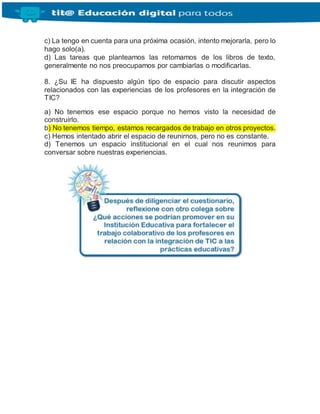 c) La tengo en cuenta para una próxima ocasión, intento mejorarla, pero lo
hago solo(a).
d) Las tareas que planteamos las retomamos de los libros de texto,
generalmente no nos preocupamos por cambiarlas o modificarlas.
8. ¿Su IE ha dispuesto algún tipo de espacio para discutir aspectos
relacionados con las experiencias de los profesores en la integración de
TIC?
a) No tenemos ese espacio porque no hemos visto la necesidad de
construirlo.
b) No tenemos tiempo, estamos recargados de trabajo en otros proyectos.
c) Hemos intentado abrir el espacio de reunirnos, pero no es constante.
d) Tenemos un espacio institucional en el cual nos reunimos para
conversar sobre nuestras experiencias.
 
