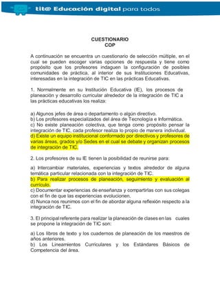 CUESTIONARIO
COP
A continuación se encuentra un cuestionario de selección múltiple, en el
cual se pueden escoger varias opciones de respuesta y tiene como
propósito que los profesores indaguen la configuración de posibles
comunidades de práctica, al interior de sus Instituciones Educativas,
interesadas en la integración de TIC en las prácticas Educativas.
1. Normalmente en su Institución Educativa (IE), los procesos de
planeación y desarrollo curricular alrededor de la integración de TIC a
las prácticas educativas los realiza:
a) Algunos jefes de área o departamento o algún directivo.
b) Los profesores especializados del área de Tecnología e Informática.
c) No existe planeación colectiva, que tenga como propósito pensar la
integración de TIC, cada profesor realiza lo propio de manera individual.
d) Existe un equipo institucional conformado por directivos y profesores de
varias áreas, grados y/o Sedes en el cual se debate y organizan procesos
de integración de TIC.
2. Los profesores de su IE tienen la posibilidad de reunirse para:
a) Intercambiar materiales, experiencias y textos alrededor de alguna
temática particular relacionada con la integración de TIC.
b) Para realizar procesos de planeación, seguimiento y evaluación al
currículo.
c) Documentar experiencias de enseñanza y compartirlas con sus colegas
con el fin de que las experiencias evolucionen.
d) Nunca nos reunimos con el fin de abordar alguna reflexión respecto a la
integración de TIC.
3. El principal referente para realizar la planeación de clases en las cuales
se propone la integración de TIC son:
a) Los libros de texto y los cuadernos de planeación de los maestros de
años anteriores.
b) Los Lineamientos Curriculares y los Estándares Básicos de
Competencia del área.
 