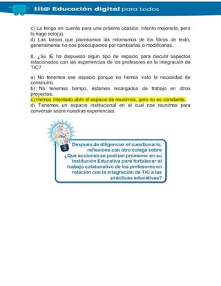 c) La tengo en cuenta para una próxima ocasión, intento mejorarla, pero
lo hago solo(a).
d) Las tareas que planteamos las retomamos de los libros de texto,
generalmente no nos preocupamos por cambiarlas o modificarlas.
8. ¿Su IE ha dispuesto algún tipo de espacio para discutir aspectos
relacionados con las experiencias de los profesores en la integración de
TIC?
a) No tenemos ese espacio porque no hemos visto la necesidad de
construirlo.
b) No tenemos tiempo, estamos recargados de trabajo en otros
proyectos.
c) Hemos intentado abrir el espacio de reunirnos, pero no es constante.
d) Tenemos un espacio institucional en el cual nos reunimos para
conversar sobre nuestras experiencias.
 