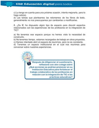 c) La tengo en cuenta para una próxima ocasión, intento mejorarla, pero lo
hago solo(a).
d) Las tareas que planteamos las retomamos de los libros de texto,
generalmente no nos preocupamos por cambiarlas o modificarlas.
8. ¿Su IE ha dispuesto algún tipo de espacio para discutir aspectos
relacionados con las experiencias de los profesores en la integración de
TIC?
a) No tenemos ese espacio porque no hemos visto la necesidad de
construirlo.
b) No tenemos tiempo, estamos recargados de trabajo en otros proyectos.
c) Hemos intentado abrir el espacio de reunirnos, pero no es constante.
d) Tenemos un espacio institucional en el cual nos reunimos para
conversar sobre nuestras experiencias.
 