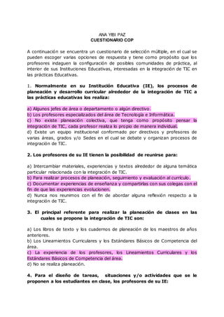 ANA YIBI PAZ
CUESTIONARIO COP
A continuación se encuentra un cuestionario de selección múltiple, en el cual se
pueden escoger varias opciones de respuesta y tiene como propósito que los
profesores indaguen la configuración de posibles comunidades de práctica, al
interior de sus Instituciones Educativas, interesadas en la integración de TIC en
las prácticas Educativas.
1. Normalmente en su Institución Educativa (IE), los procesos de
planeación y desarrollo curricular alrededor de la integración de TIC a
las prácticas educativas los realiza:
a) Algunos jefes de área o departamento o algún directivo.
b) Los profesores especializados del área de Tecnología e Informática.
c) No existe planeación colectiva, que tenga como propósito pensar la
integración de TIC, cada profesor realiza lo propio de manera individual.
d) Existe un equipo institucional conformado por directivos y profesores de
varias áreas, grados y/o Sedes en el cual se debate y organizan procesos de
integración de TIC.
2. Los profesores de su IE tienen la posibilidad de reunirse para:
a) Intercambiar materiales, experiencias y textos alrededor de alguna temática
particular relacionada con la integración de TIC.
b) Para realizar procesos de planeación, seguimiento y evaluación al currículo.
c) Documentar experiencias de enseñanza y compartirlas con sus colegas con el
fin de que las experiencias evolucionen.
d) Nunca nos reunimos con el fin de abordar alguna reflexión respecto a la
integración de TIC.
3. El principal referente para realizar la planeación de clases en las
cuales se propone la integración de TIC son:
a) Los libros de texto y los cuadernos de planeación de los maestros de años
anteriores.
b) Los Lineamientos Curriculares y los Estándares Básicos de Competencia del
área.
c) La experiencia de los profesores, los Lineamientos Curriculares y los
Estándares Básicos de Competencia del área.
d) No se realiza planeación.
4. Para el diseño de tareas, situaciones y/o actividades que se le
proponen a los estudiantes en clase, los profesores de su IE:
 