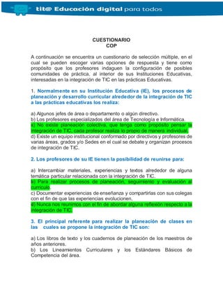 CUESTIONARIO
COP
A continuación se encuentra un cuestionario de selección múltiple, en el
cual se pueden escoger varias opciones de respuesta y tiene como
propósito que los profesores indaguen la configuración de posibles
comunidades de práctica, al interior de sus Instituciones Educativas,
interesadas en la integración de TIC en las prácticas Educativas.
1. Normalmente en su Institución Educativa (IE), los procesos de
planeación y desarrollo curricular alrededor de la integración de TIC
a las prácticas educativas los realiza:
a) Algunos jefes de área o departamento o algún directivo.
b) Los profesores especializados del área de Tecnología e Informática.
c) No existe planeación colectiva, que tenga como propósito pensar la
integración de TIC, cada profesor realiza lo propio de manera individual.
d) Existe un equipo institucional conformado por directivos y profesores de
varias áreas, grados y/o Sedes en el cual se debate y organizan procesos
de integración de TIC.
2. Los profesores de su IE tienen la posibilidad de reunirse para:
a) Intercambiar materiales, experiencias y textos alrededor de alguna
temática particular relacionada con la integración de TIC.
b) Para realizar procesos de planeación, seguimiento y evaluación al
currículo.
c) Documentar experiencias de enseñanza y compartirlas con sus colegas
con el fin de que las experiencias evolucionen.
d) Nunca nos reunimos con el fin de abordar alguna reflexión respecto a la
integración de TIC.
3. El principal referente para realizar la planeación de clases en
las cuales se propone la integración de TIC son:
a) Los libros de texto y los cuadernos de planeación de los maestros de
años anteriores.
b) Los Lineamientos Curriculares y los Estándares Básicos de
Competencia del área.
 