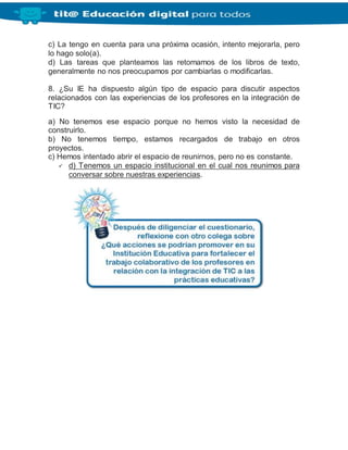 c) La tengo en cuenta para una próxima ocasión, intento mejorarla, pero
lo hago solo(a).
d) Las tareas que planteamos las retomamos de los libros de texto,
generalmente no nos preocupamos por cambiarlas o modificarlas.
8. ¿Su IE ha dispuesto algún tipo de espacio para discutir aspectos
relacionados con las experiencias de los profesores en la integración de
TIC?
a) No tenemos ese espacio porque no hemos visto la necesidad de
construirlo.
b) No tenemos tiempo, estamos recargados de trabajo en otros
proyectos.
c) Hemos intentado abrir el espacio de reunirnos, pero no es constante.
 d) Tenemos un espacio institucional en el cual nos reunimos para
conversar sobre nuestras experiencias.
 